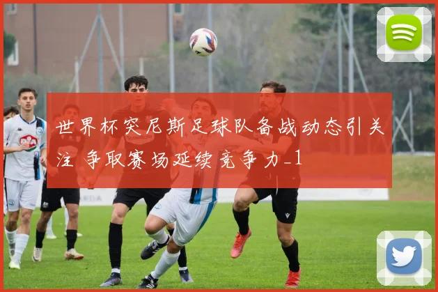 世界杯突尼斯足球队备战动态引关注 争取赛场延续竞争力_1