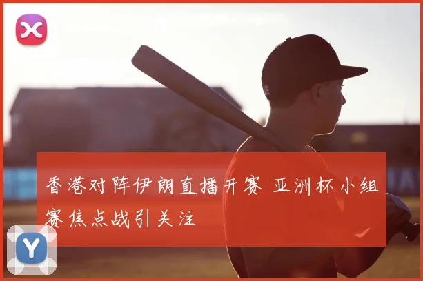 香港对阵伊朗直播开赛 亚洲杯小组赛焦点战引关注