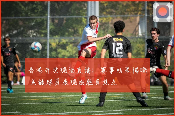 香港开奖现场直播：赛事结果揭晓 关键球员表现成胜负焦点