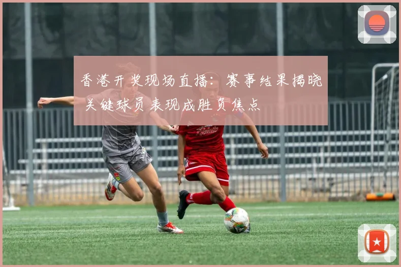 香港开奖现场直播：赛事结果揭晓 关键球员表现成胜负焦点