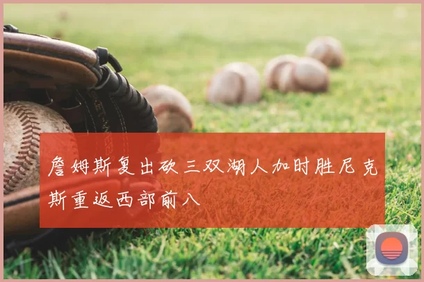 詹姆斯复出砍三双湖人加时胜尼克斯重返西部前八