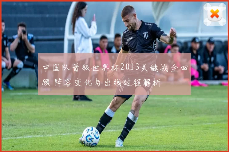 中国队晋级世界杯2013关键战全回顾 阵容变化与出线过程解析