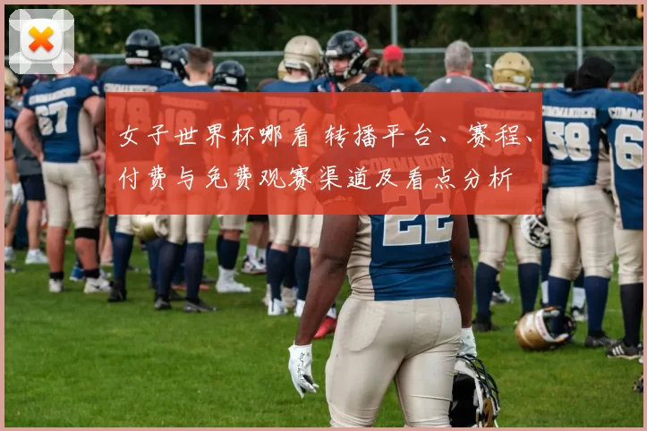 女子世界杯哪看 转播平台、赛程、付费与免费观赛渠道及看点分析