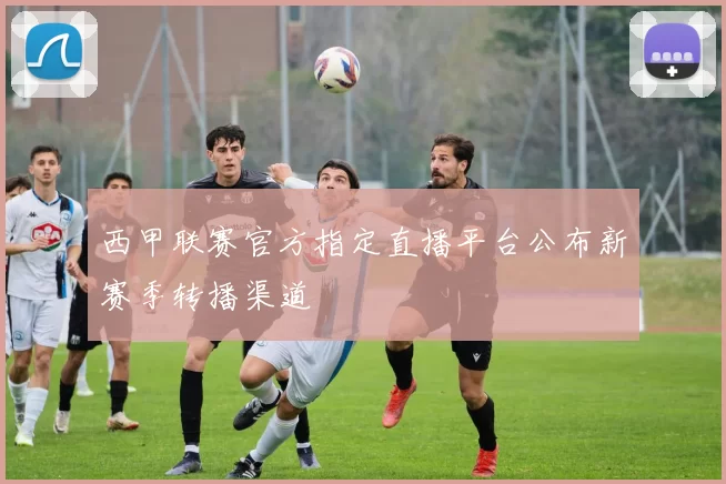 西甲联赛官方指定直播平台公布新赛季转播渠道