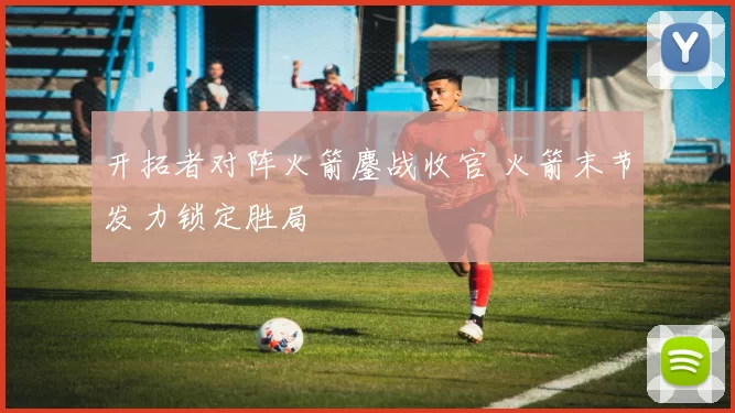 开拓者对阵火箭鏖战收官 火箭末节发力锁定胜局