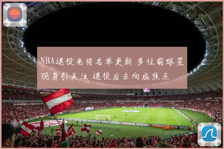 NBA退役老将名单更新 多位前球星现身引关注 退役后去向成焦点