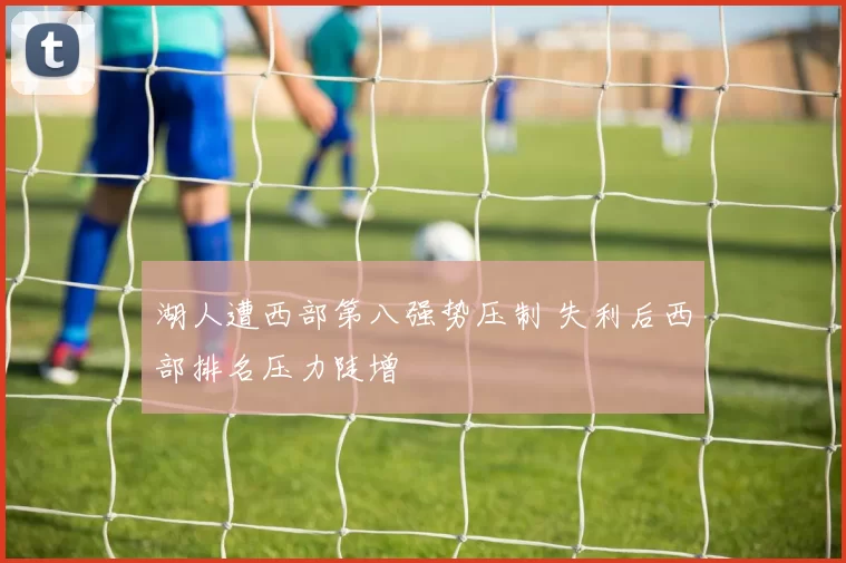湖人遭西部第八强势压制 失利后西部排名压力陡增