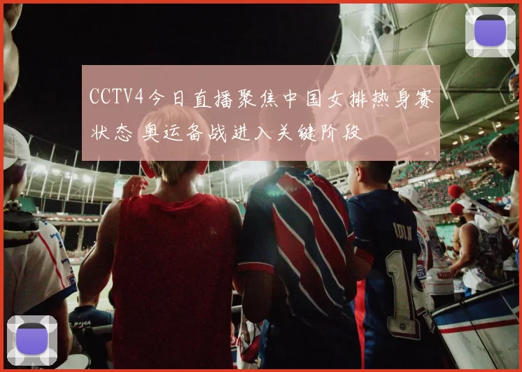 CCTV4今日直播聚焦中国女排热身赛状态 奥运备战进入关键阶段