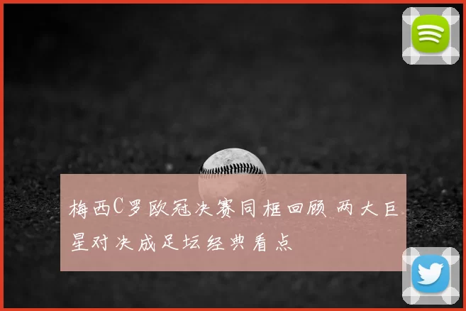 梅西C罗欧冠决赛同框回顾 两大巨星对决成足坛经典看点
