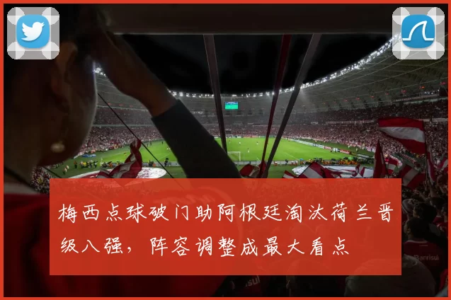 梅西点球破门助阿根廷淘汰荷兰晋级八强，阵容调整成最大看点