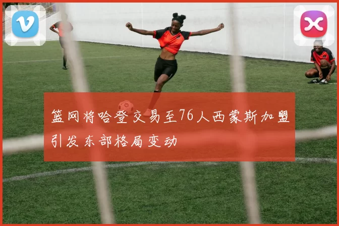 篮网将哈登交易至76人西蒙斯加盟引发东部格局变动