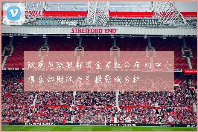 欧冠与欧联杯奖金差距公布 对中小俱乐部财政与引援影响分析