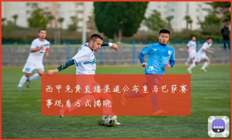 西甲免费直播渠道公布皇马巴萨赛事观看方式揭晓