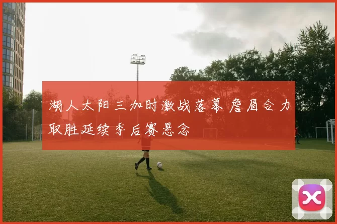 湖人太阳三加时激战落幕 詹眉合力取胜延续季后赛悬念