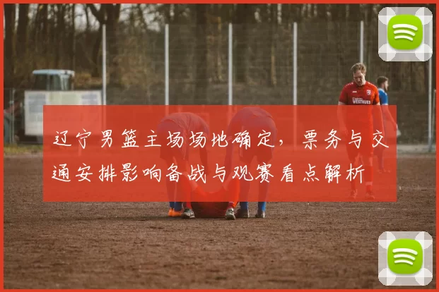 辽宁男篮主场场地确定，票务与交通安排影响备战与观赛看点解析