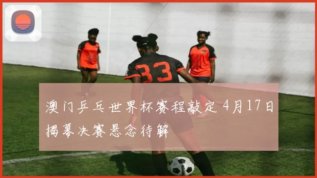 澳门乒乓世界杯赛程敲定 4月17日揭幕决赛悬念待解