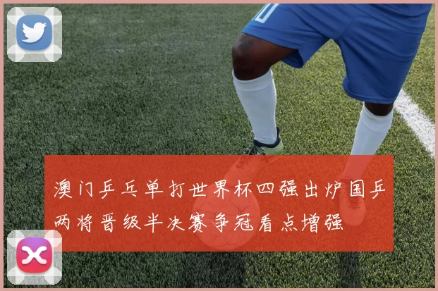 澳门乒乓单打世界杯四强出炉国乒两将晋级半决赛争冠看点增强