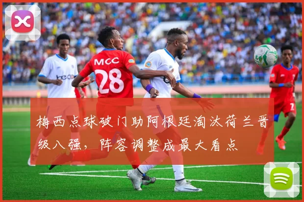 梅西点球破门助阿根廷淘汰荷兰晋级八强，阵容调整成最大看点