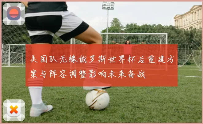 美国队无缘俄罗斯世界杯后重建方案与阵容调整影响未来备战