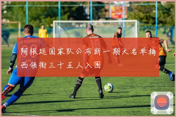 阿根廷国家队公布新一期大名单梅西领衔三十五人入围