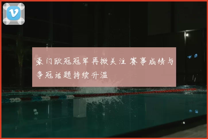 豪门欧冠冠军再掀关注 赛事成绩与争冠话题持续升温