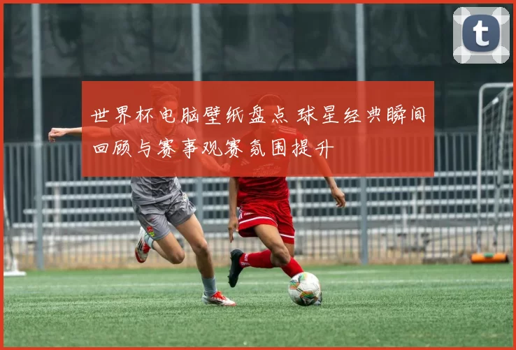 世界杯电脑壁纸盘点 球星经典瞬间回顾与赛事观赛氛围提升