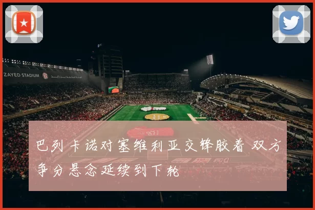 巴列卡诺对塞维利亚交锋胶着 双方争分悬念延续到下轮