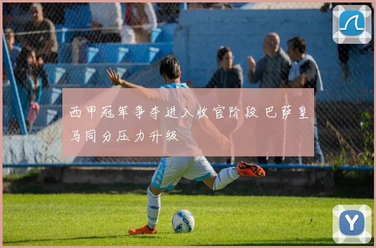 西甲冠军争夺进入收官阶段 巴萨皇马同分压力升级