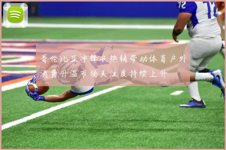 哥伦比亚冲锋衣热销带动体育户外消费升温市场关注度持续上升