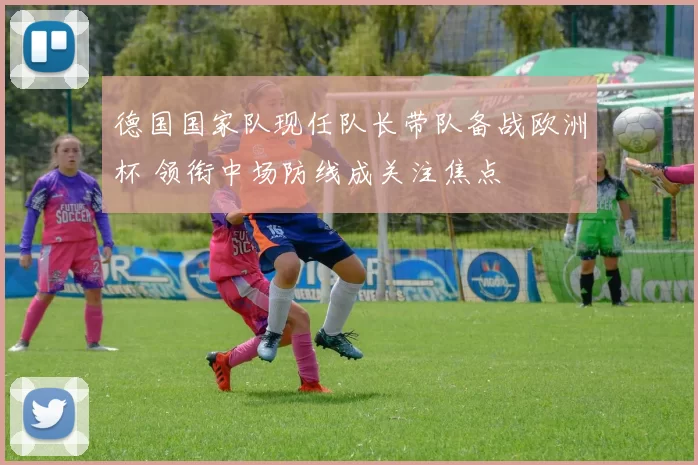 德国国家队现任队长带队备战欧洲杯 领衔中场防线成关注焦点