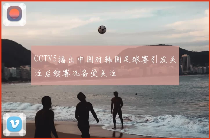 CCTV5播出中国对韩国足球赛引发关注后续赛况备受关注