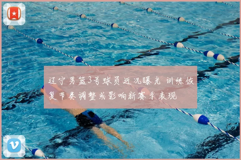 辽宁男篮3号球员近况曝光 训练恢复节奏调整或影响新赛季表现