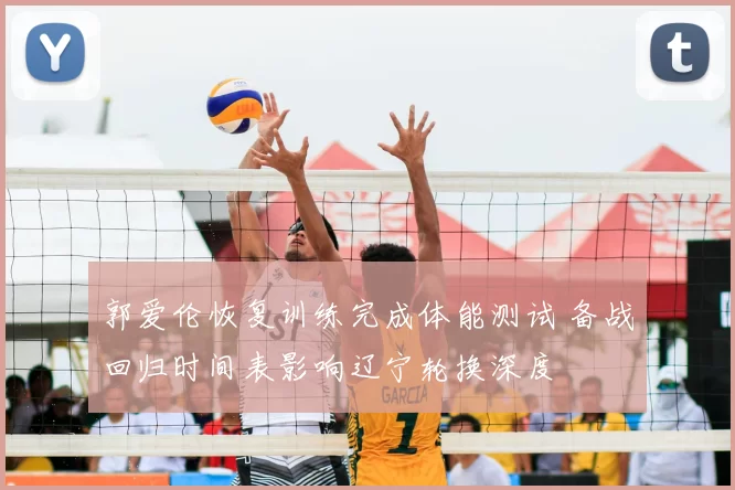 郭爱伦恢复训练完成体能测试 备战回归时间表影响辽宁轮换深度