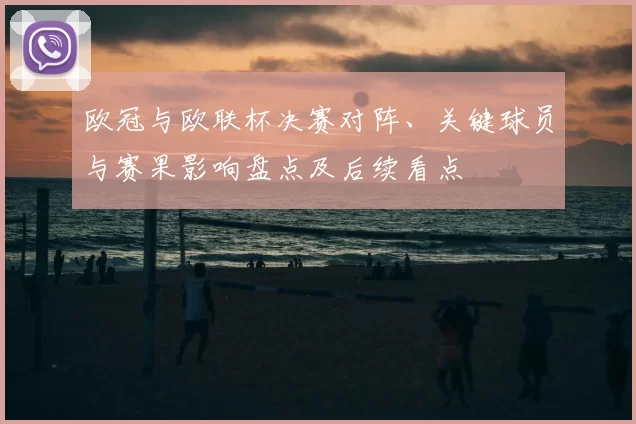 欧冠与欧联杯决赛对阵、关键球员与赛果影响盘点及后续看点