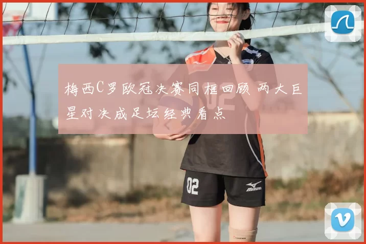 梅西C罗欧冠决赛同框回顾 两大巨星对决成足坛经典看点