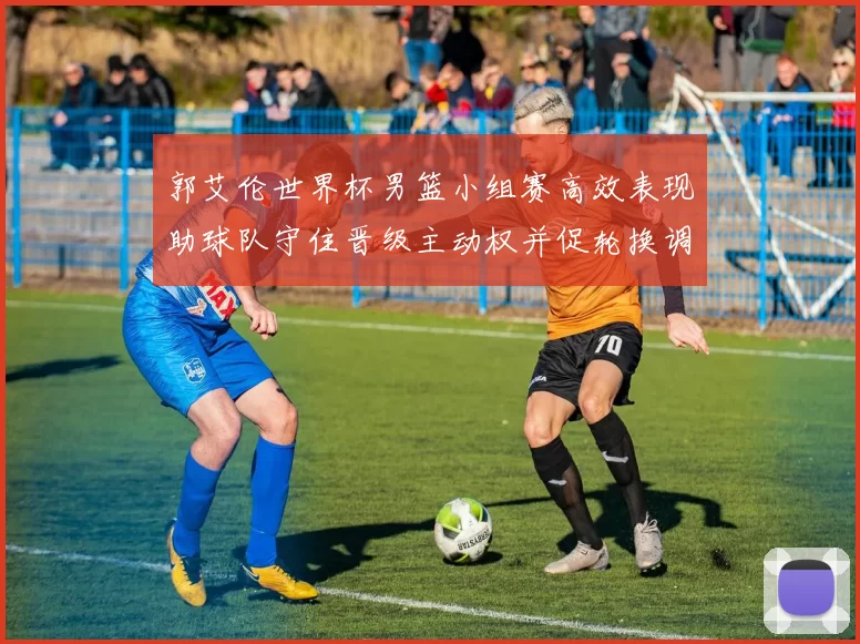 郭艾伦世界杯男篮小组赛高效表现助球队守住晋级主动权并促轮换调整