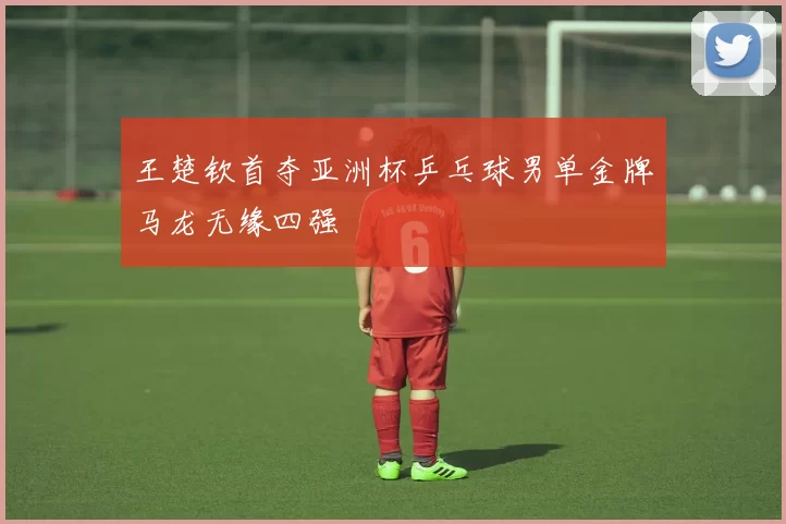 王楚钦首夺亚洲杯乒乓球男单金牌马龙无缘四强
