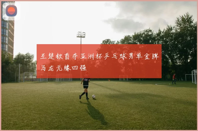 王楚钦首夺亚洲杯乒乓球男单金牌马龙无缘四强