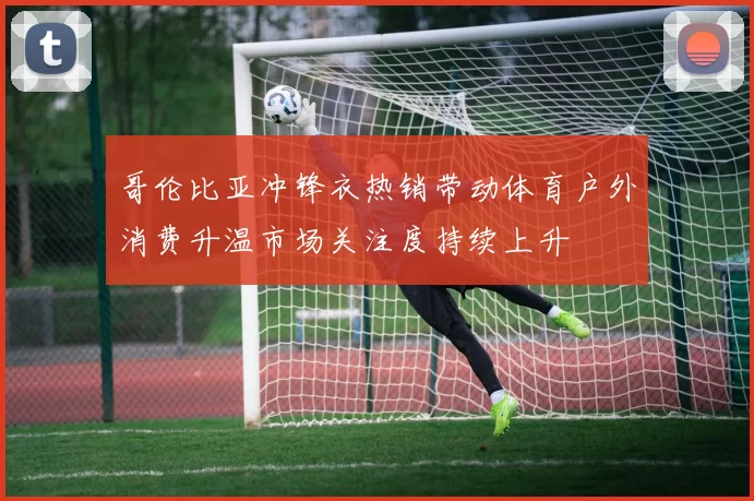 哥伦比亚冲锋衣热销带动体育户外消费升温市场关注度持续上升