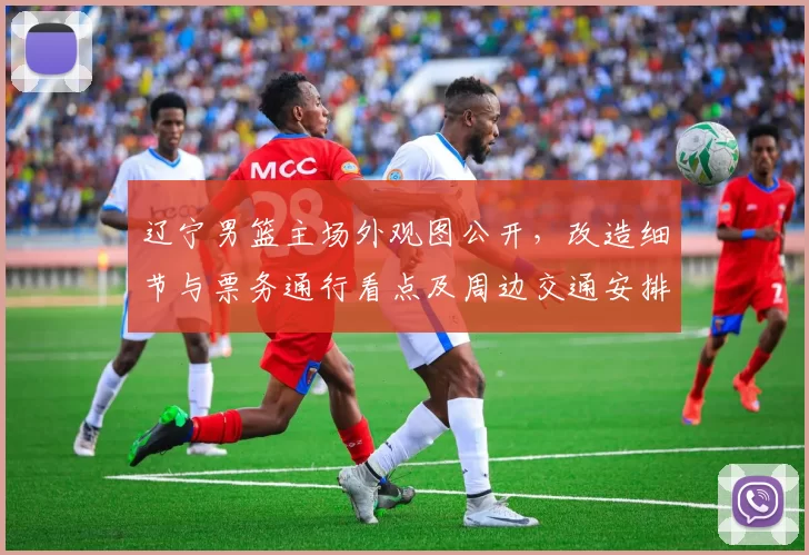 辽宁男篮主场外观图公开,改造细节与票务通行看点及周边交通安排