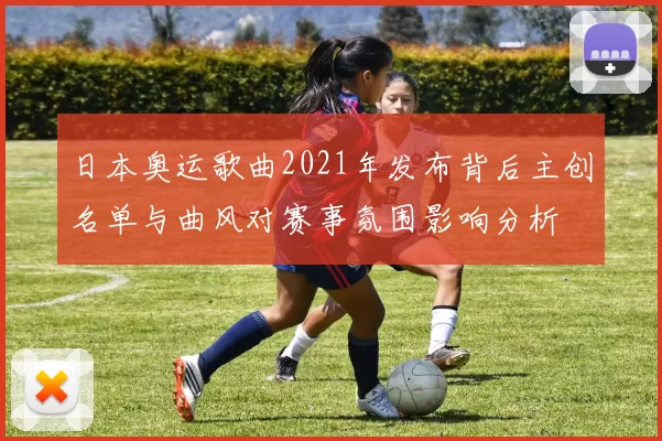 日本奥运歌曲2021年发布背后主创名单与曲风对赛事氛围影响分析