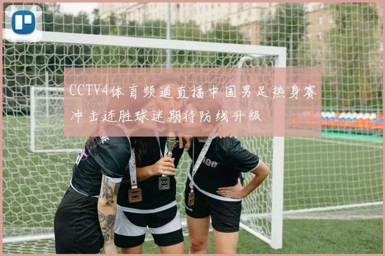 CCTV4体育频道直播中国男足热身赛冲击连胜球迷期待防线升级