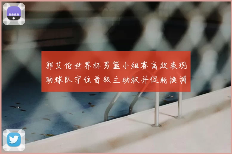 郭艾伦世界杯男篮小组赛高效表现助球队守住晋级主动权并促轮换调整