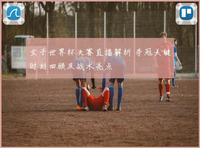 女子世界杯决赛直播解析 夺冠关键时刻回顾及战术亮点