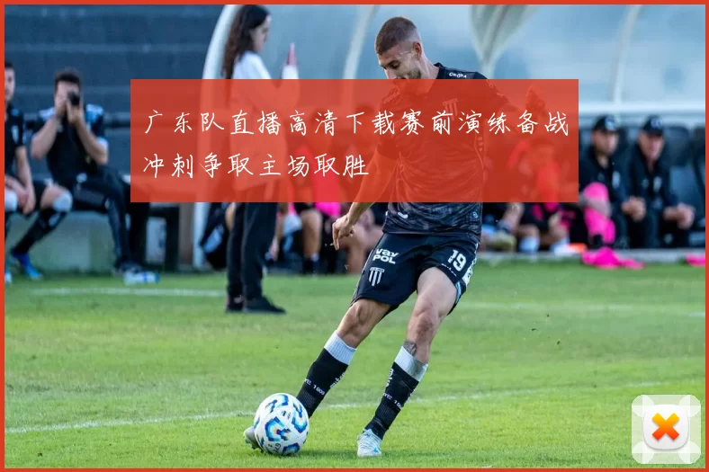 广东队直播高清下载赛前演练备战冲刺争取主场取胜