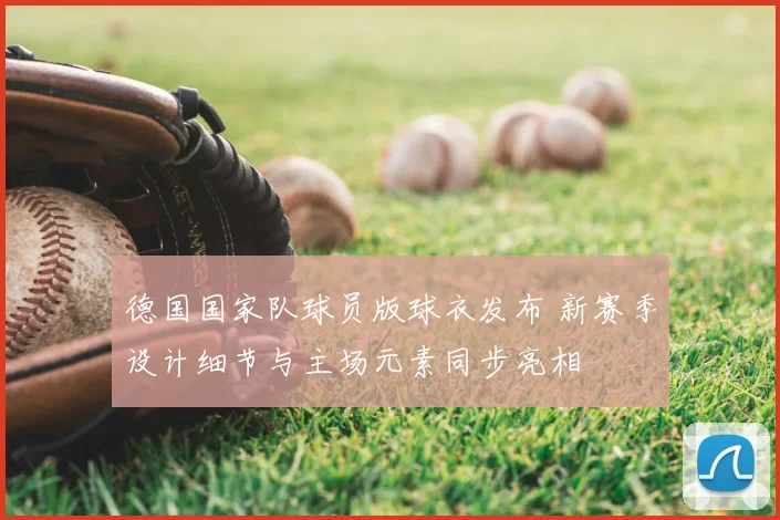 德国国家队球员版球衣发布 新赛季设计细节与主场元素同步亮相