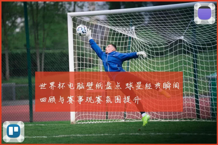 世界杯电脑壁纸盘点 球星经典瞬间回顾与赛事观赛氛围提升