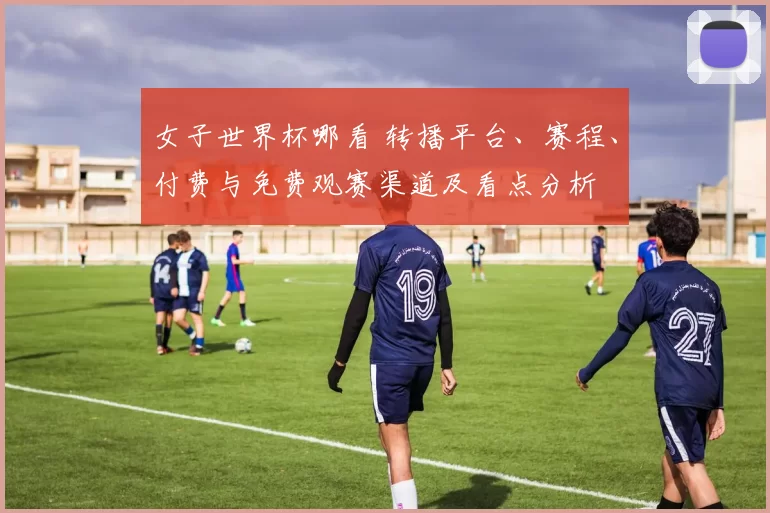 女子世界杯哪看 转播平台、赛程、付费与免费观赛渠道及看点分析